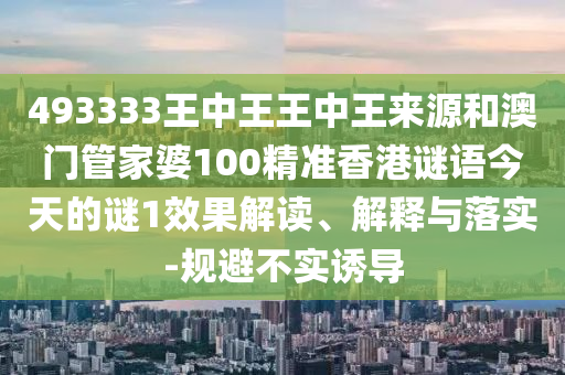 493333王中王王中王来源和澳门管家婆100精准香港谜语今天的谜1效果解读、解释与落实-规避不实诱导