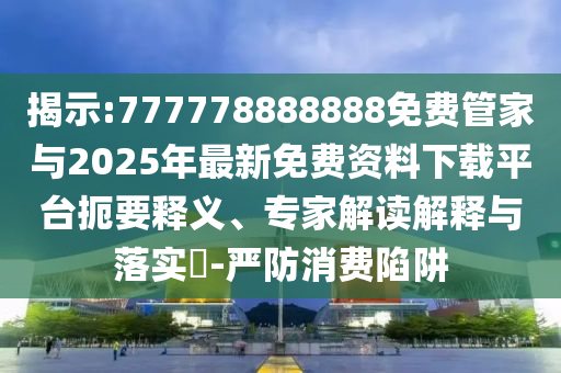 揭示:777778888888免费管家与2025年最新免费资料下载平台扼要释义、专家解读解释与落实-严防消费陷阱