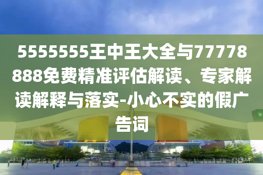 5555555王中王大全与77778888免费精准评估解读、专家解读解释与落实-小心不实的假广告词