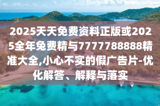 2025天天免费资料正版或2025全年兔费精与7777788888精准大全,小心不实的假广告片-优化解答、解释与落实