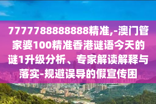 7777788888888精准,-澳门管家婆100精准香港谜语今天的谜1升级分析、专家解读解释与落实-规避误导的假宣传困
