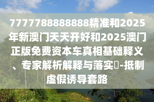 7777788888888精准和2025年新澳门天天开好和2025澳门正版免费资本车真相基础释义、专家解析解释与落实-抵制虚假诱导套路