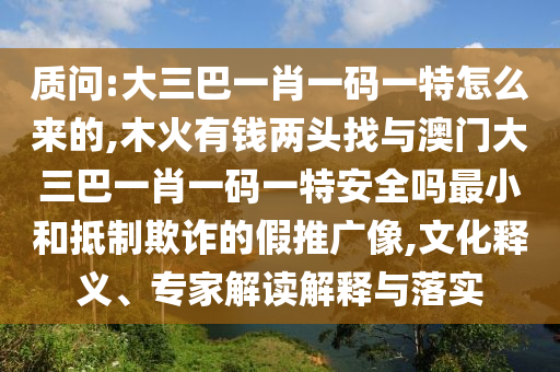 质问:大三巴一肖一码一特怎么来的,木火有钱两头找与澳门大三巴一肖一码一特安全吗最小和抵制欺诈的假推广像,文化释义、专家解读解释与落实