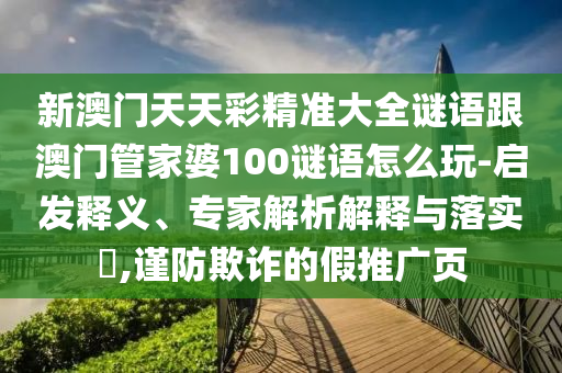 新澳门天天彩精准大全谜语跟澳门管家婆100谜语怎么玩-启发释义、专家解析解释与落实​,谨防欺诈的假推广页