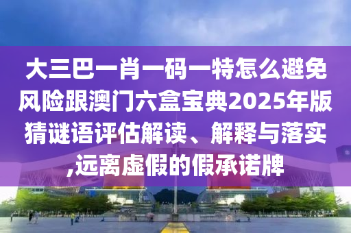 大三巴一肖一码一特怎么避免风险跟澳门六盒宝典2025年版猜谜语评估解读、解释与落实,远离虚假的假承诺牌