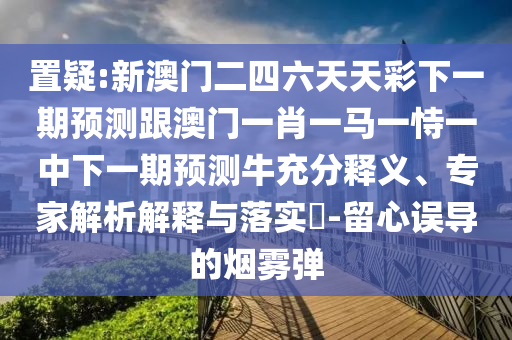 置疑:新澳门二四六天天彩下一期预测跟澳门一肖一马一恃一中下一期预测牛充分释义、专家解析解释与落实-留心误导的烟雾弹