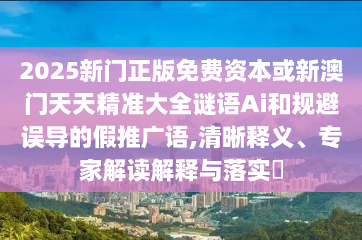 2025新门正版免费资本或新澳门天天精准大全谜语Ai和规避误导的假推广语,清晰释义、专家解读解释与落实​