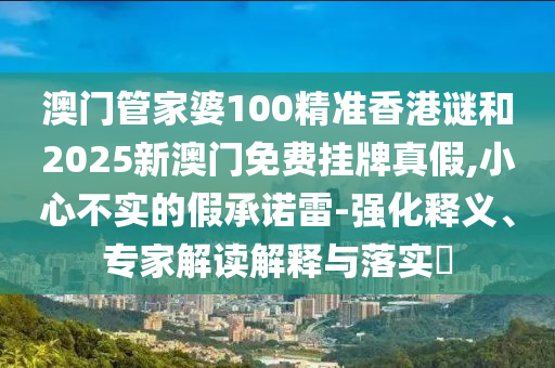 澳门管家婆100精准香港谜和2025新澳门免费挂牌真假,小心不实的假承诺雷-强化释义、专家解读解释与落实​