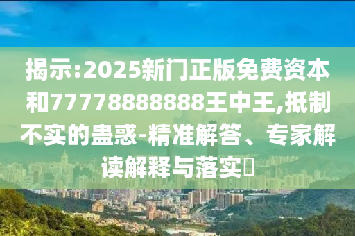 揭示:2025新门正版免费资本和77778888888王中王,抵制不实的蛊惑-精准解答、专家解读解释与落实​