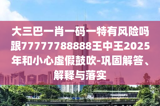 大三巴一肖一码一特有风险吗跟77777788888王中王2025年和小心虚假鼓吹-巩固解答、解释与落实