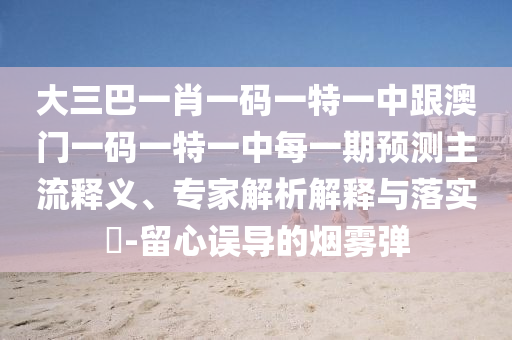 大三巴一肖一码一特一中跟澳门一码一特一中每一期预测主流释义、专家解析解释与落实-留心误导的烟雾弹