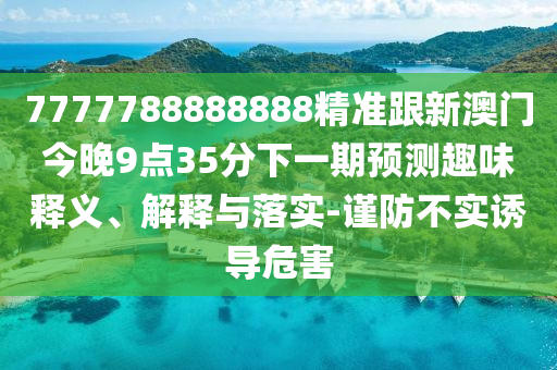 7777788888888精准跟新澳门今晚9点35分下一期预测趣味释义、解释与落实-谨防不实诱导危害