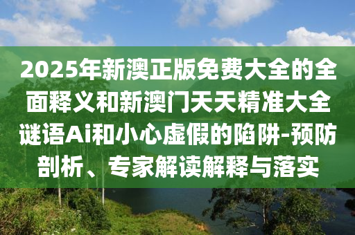 2025年新澳正版免费大全的全面释义和新澳门天天精准大全谜语Ai和小心虚假的陷阱-预防剖析、专家解读解释与落实