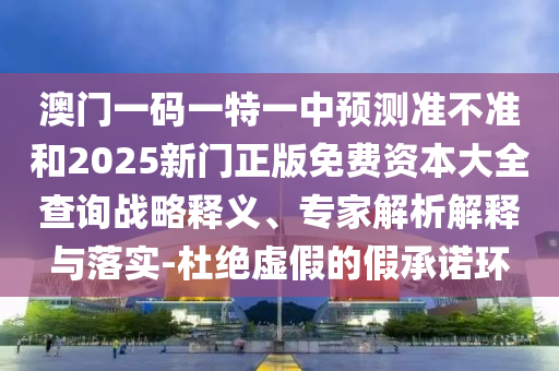 澳门一码一特一中预测准不准和2025新门正版免费资本大全查询战略释义、专家解析解释与落实-杜绝虚假的假承诺环