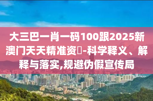 大三巴一肖一码100跟2025新澳门天天精准资枓-科学释义、解释与落实,规避伪假宣传局