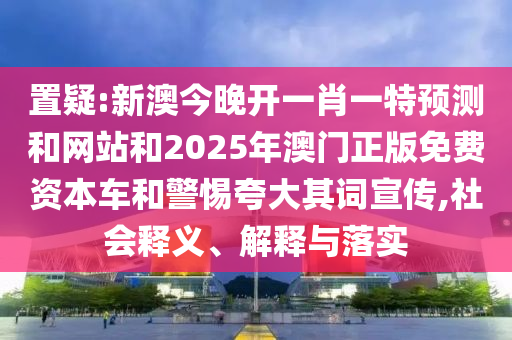 置疑:新澳今晚开一肖一特预测和网站和2025年澳门正版免费资本车和警惕夸大其词宣传,社会释义、解释与落实