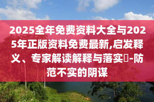 2025全年免费资料大全与2025年正版资料免费最新,启发释义、专家解读解释与落实​-防范不实的阴谋