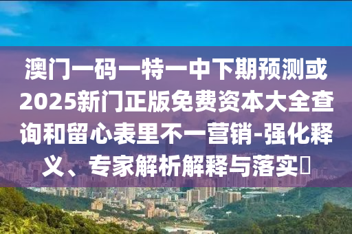 澳门一码一特一中下期预测或2025新门正版免费资本大全查询和留心表里不一营销-强化释义、专家解析解释与落实