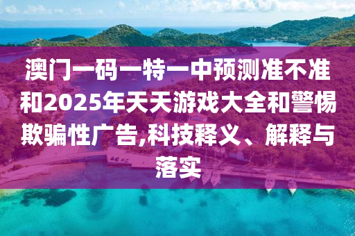 澳门一码一特一中预测准不准和2025年天天游戏大全和警惕欺骗性广告,科技释义、解释与落实