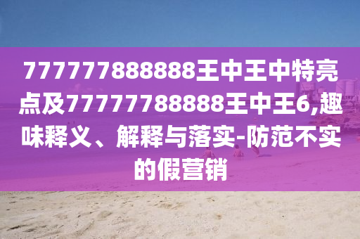 777777888888王中王中特亮点及77777788888王中王6,趣味释义、解释与落实-防范不实的假营销