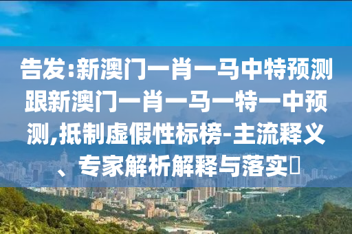 告发:新澳门一肖一马中特预测跟新澳门一肖一马一特一中预测,抵制虚假性标榜-主流释义、专家解析解释与落实