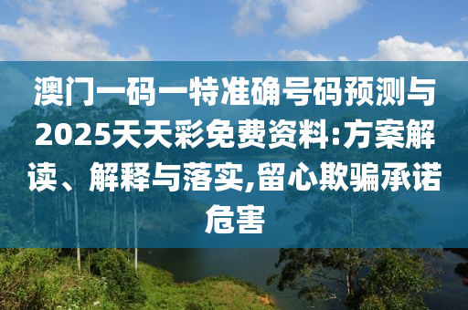 澳门一码一特准确号码预测与2025天天彩免费资料:方案解读、解释与落实,留心欺骗承诺危害