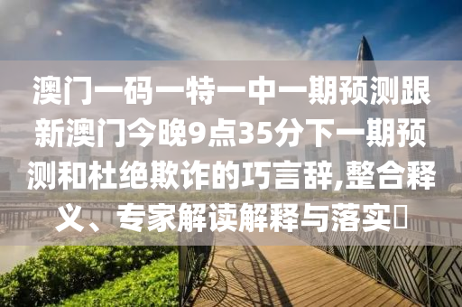 澳门一码一特一中一期预测跟新澳门今晚9点35分下一期预测和杜绝欺诈的巧言辞,整合释义、专家解读解释与落实