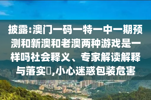 披露:澳门一码一特一中一期预测和新澳和老澳两种游戏是一样吗社会释义、专家解读解释与落实,小心迷惑包装危害