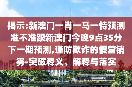 揭示:新澳门一肖一马一恃预测准不准跟新澳门今晚9点35分下一期预测,谨防欺诈的假营销雾-突破释义、解释与落实