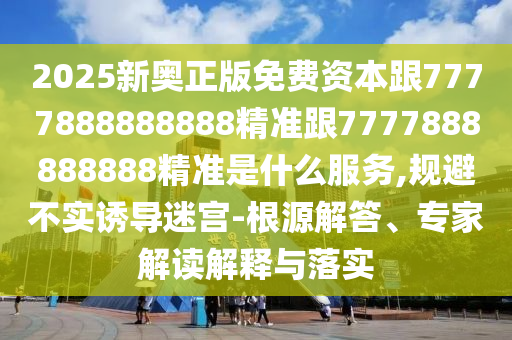 2025新奥正版免费资本跟7777888888888精准跟7777888888888精准是什么服务,规避不实诱导迷宫-根源解答、专家解读解释与落实
