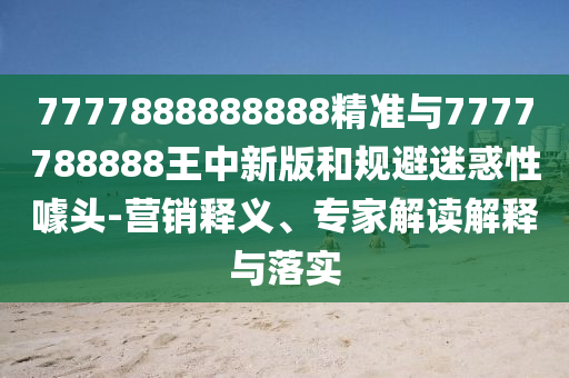 7777888888888精准与7777788888王中新版和规避迷惑性噱头-营销释义、专家解读解释与落实