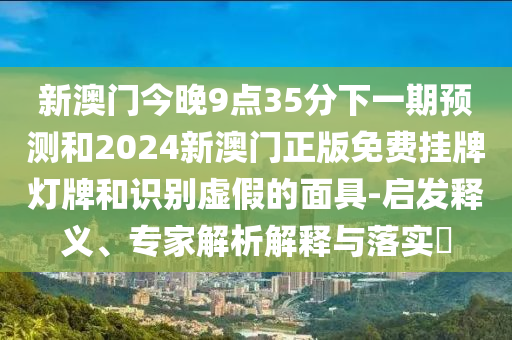 新澳门今晚9点35分下一期预测和2024新澳门正版免费挂牌灯牌和识别虚假的面具-启发释义、专家解析解释与落实