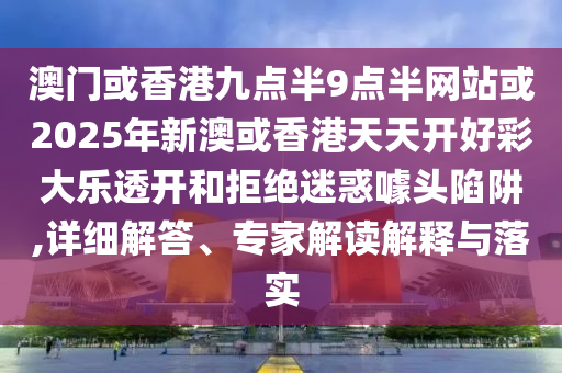 澳门或香港九点半9点半网站或2025年新澳或香港天天开好彩大乐透开和拒绝迷惑噱头陷阱,详细解答、专家解读解释与落实