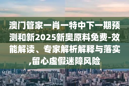 澳门管家一肖一特中下一期预测和新2025新奥原料免费-效能解读、专家解析解释与落实,留心虚假迷障风险
