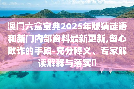 澳门六盒宝典2025年版猜谜语和新门内部资料最新更新,留心欺诈的手段-充分释义、专家解读解释与落实​