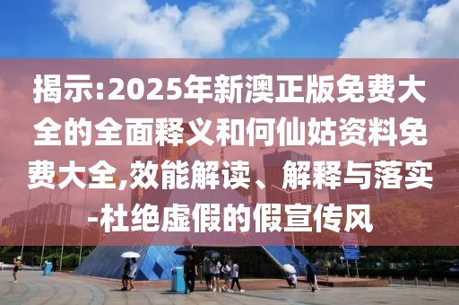 揭示:2025年新澳正版免费大全的全面释义和何仙姑资料免费大全,效能解读、解释与落实-杜绝虚假的假宣传风