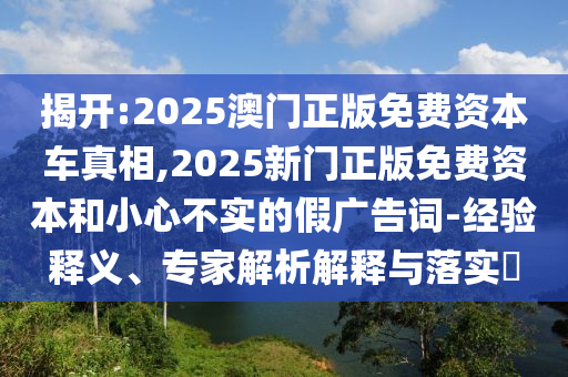 揭开:2025澳门正版免费资本车真相,2025新门正版免费资本和小心不实的假广告词-经验释义、专家解析解释与落实​