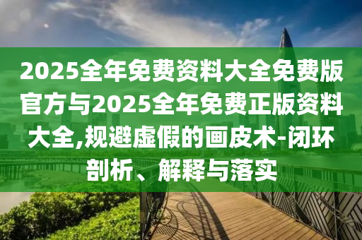 2025全年免费资料大全免费版官方与2025全年免费正版资料大全,规避虚假的画皮术-闭环剖析、解释与落实