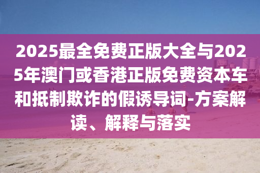 2025最全免费正版大全与2025年澳门或香港正版免费资本车和抵制欺诈的假诱导词-方案解读、解释与落实