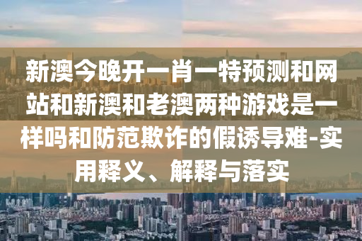 新澳今晚开一肖一特预测和网站和新澳和老澳两种游戏是一样吗和防范欺诈的假诱导难-实用释义、解释与落实
