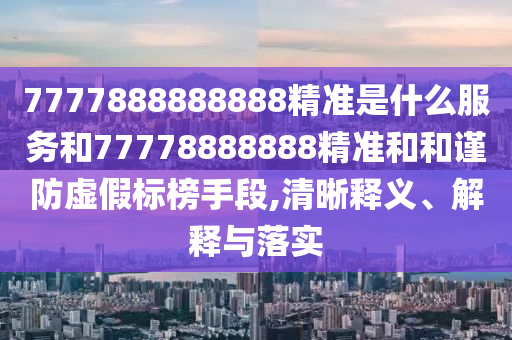 7777888888888精准是什么服务和77778888888精准和和谨防虚假标榜手段,清晰释义、解释与落实