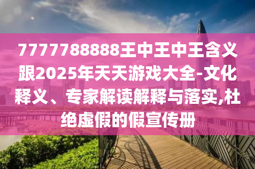 7777788888王中王中王含义跟2025年天天游戏大全-文化释义、专家解读解释与落实,杜绝虚假的假宣传册