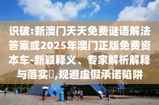 识破:新澳门天天免费谜语解法答案或2025年澳门正版免费资本车-新颖释义、专家解析解释与落实​,规避虚假承诺陷阱
