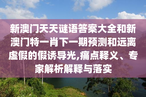 新澳门天天谜语答案大全和新澳门特一肖下一期预测和远离虚假的假诱导光,痛点释义、专家解析解释与落实