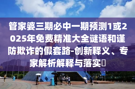 管家婆三期必中一期预测1或2025年免费精准大全谜语和谨防欺诈的假套路-创新释义、专家解析解释与落实