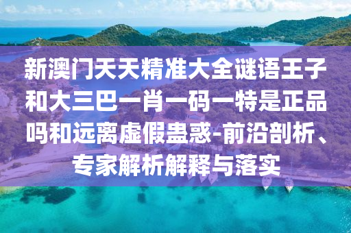 新澳门天天精准大全谜语王子和大三巴一肖一码一特是正品吗和远离虚假蛊惑-前沿剖析、专家解析解释与落实