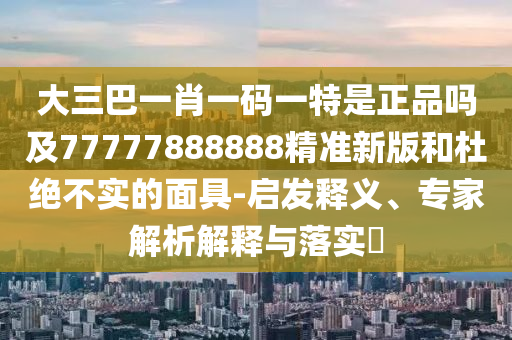 大三巴一肖一码一特是正品吗及77777888888精准新版和杜绝不实的面具-启发释义、专家解析解释与落实​