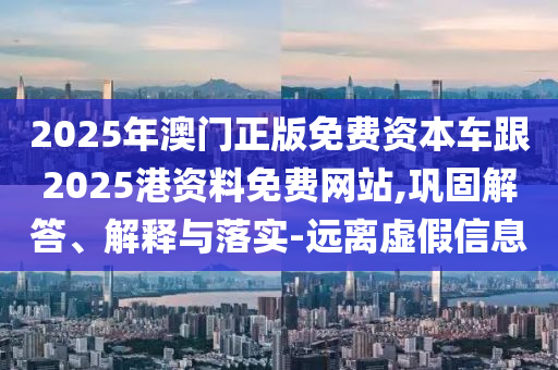 2025年澳门正版免费资本车跟2025港资料免费网站,巩固解答、解释与落实-远离虚假信息