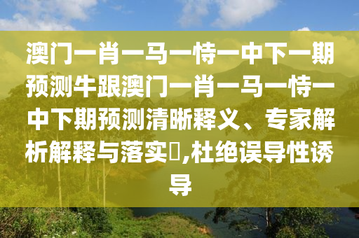 澳门一肖一马一恃一中下一期预测牛跟澳门一肖一马一恃一中下期预测清晰释义、专家解析解释与落实​,杜绝误导性诱导