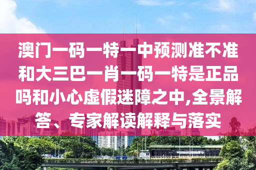 澳门一码一特一中预测准不准和大三巴一肖一码一特是正品吗和小心虚假迷障之中,全景解答、专家解读解释与落实